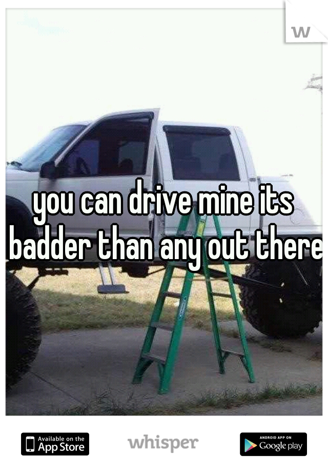 you can drive mine its badder than any out there 