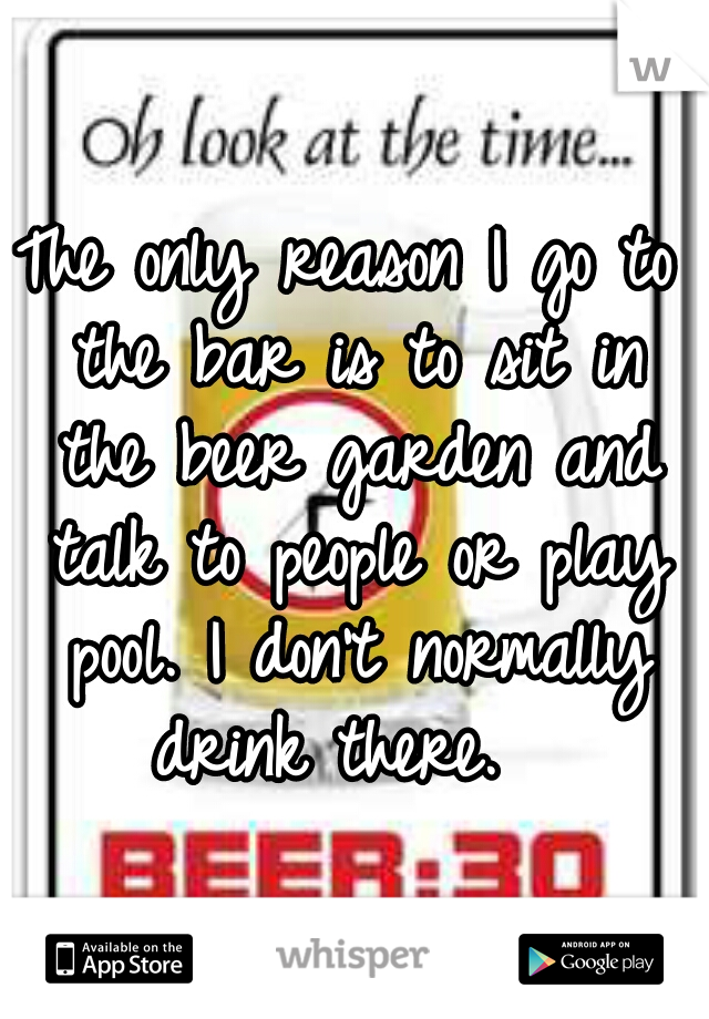 The only reason I go to the bar is to sit in the beer garden and talk to people or play pool. I don't normally drink there.  
