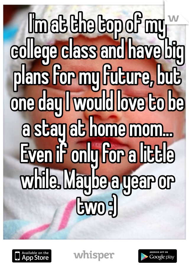 I'm at the top of my college class and have big plans for my future, but one day I would love to be a stay at home mom... Even if only for a little while. Maybe a year or two :)