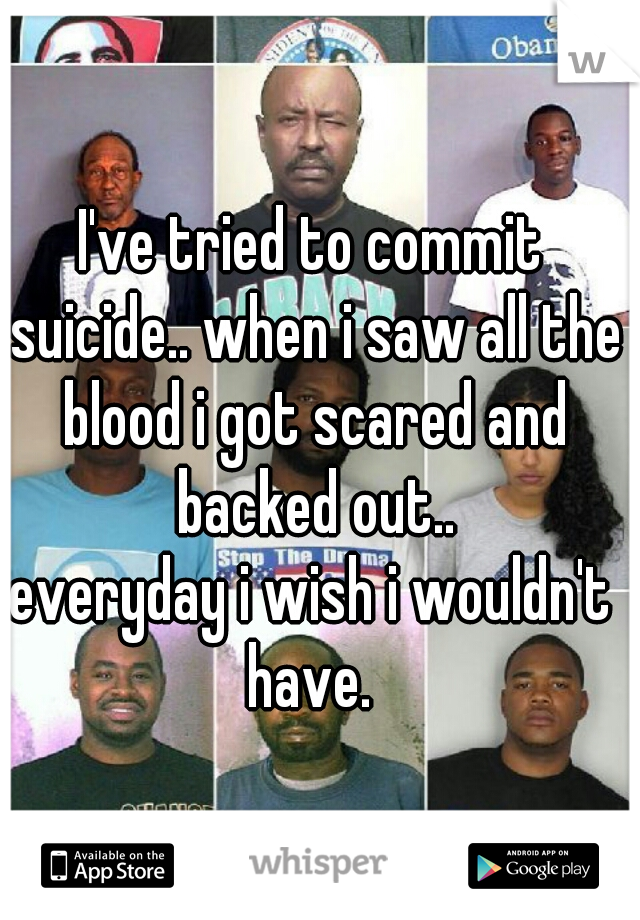 I've tried to commit suicide.. when i saw all the blood i got scared and backed out..
everyday i wish i wouldn't have. 
