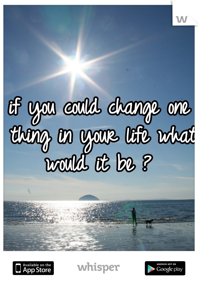 if you could change one thing in your life what would it be ? 