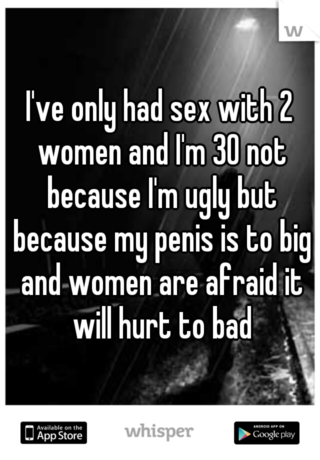 I've only had sex with 2 women and I'm 30 not because I'm ugly but because my penis is to big and women are afraid it will hurt to bad