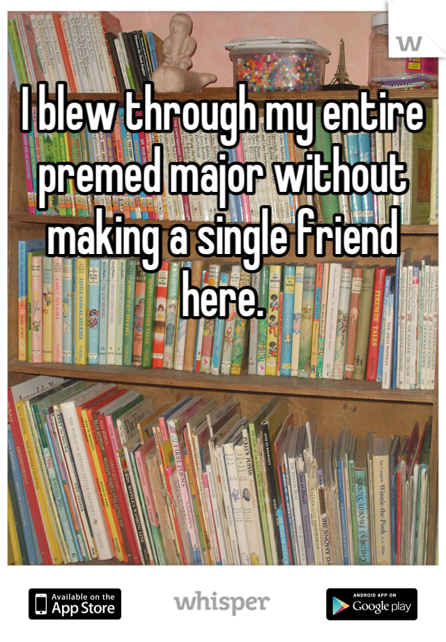 I blew through my entire premed major without making a single friend here.