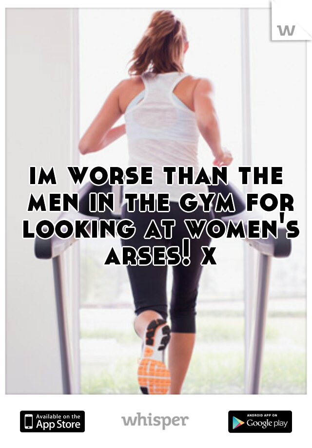 im worse than the men in the gym for looking at women's arses! x