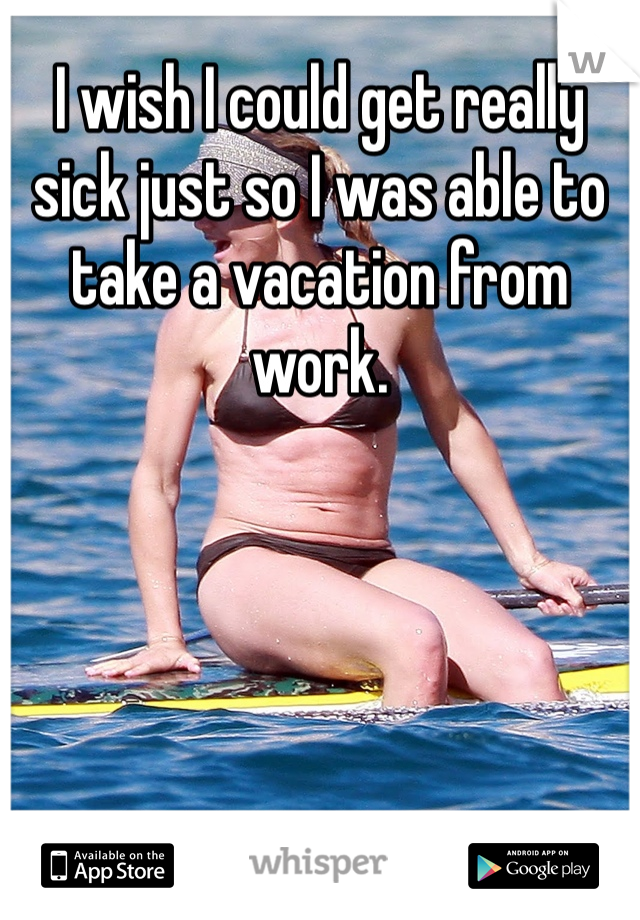 I wish I could get really sick just so I was able to take a vacation from work. 