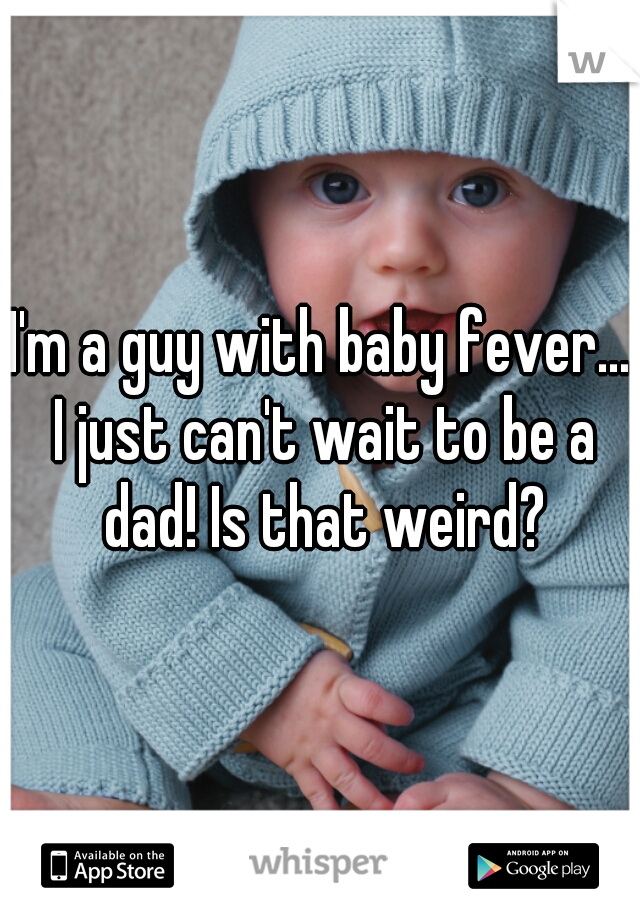 I'm a guy with baby fever... I just can't wait to be a dad! Is that weird?