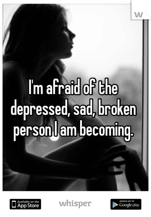 I'm afraid of the depressed, sad, broken person I am becoming. 