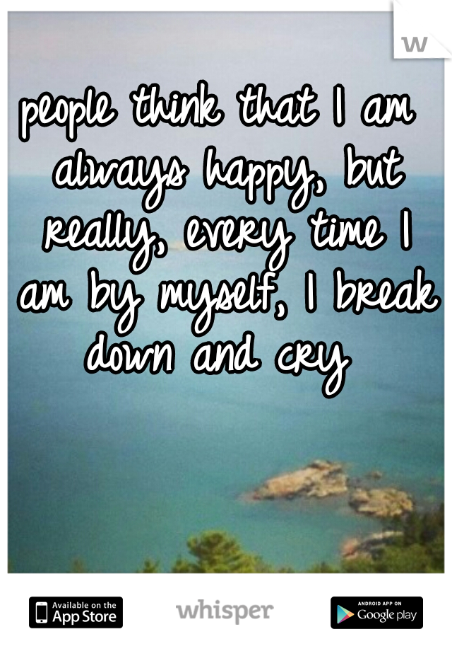 people think that I am always happy, but really, every time I am by myself, I break down and cry 