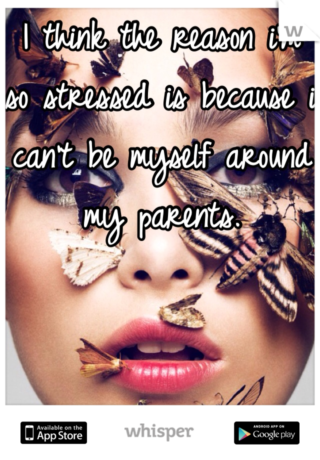 I think the reason i'm so stressed is because i can't be myself around my parents.