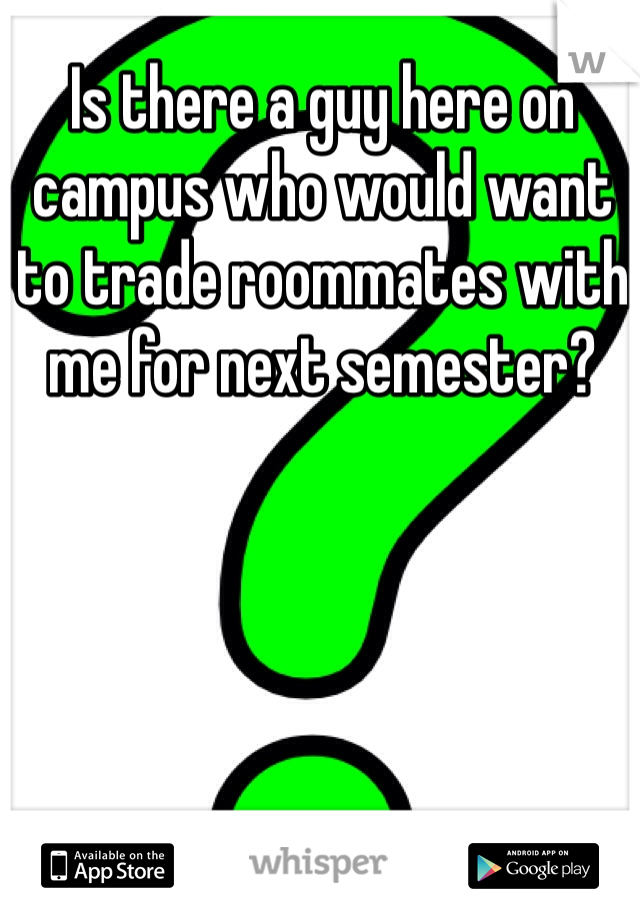 Is there a guy here on campus who would want to trade roommates with me for next semester?
