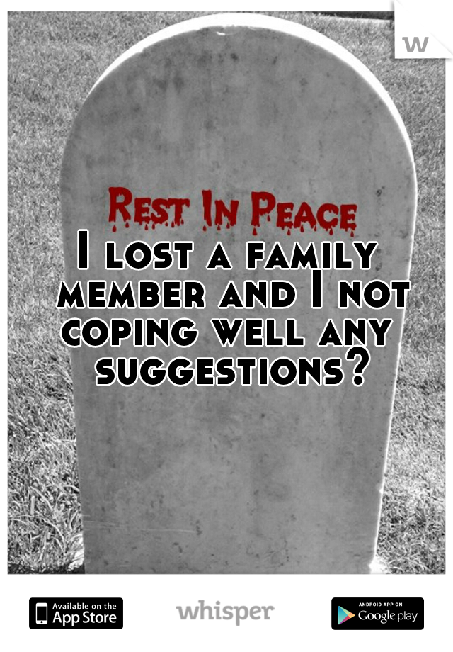 I lost a family member and I not coping well any  suggestions?