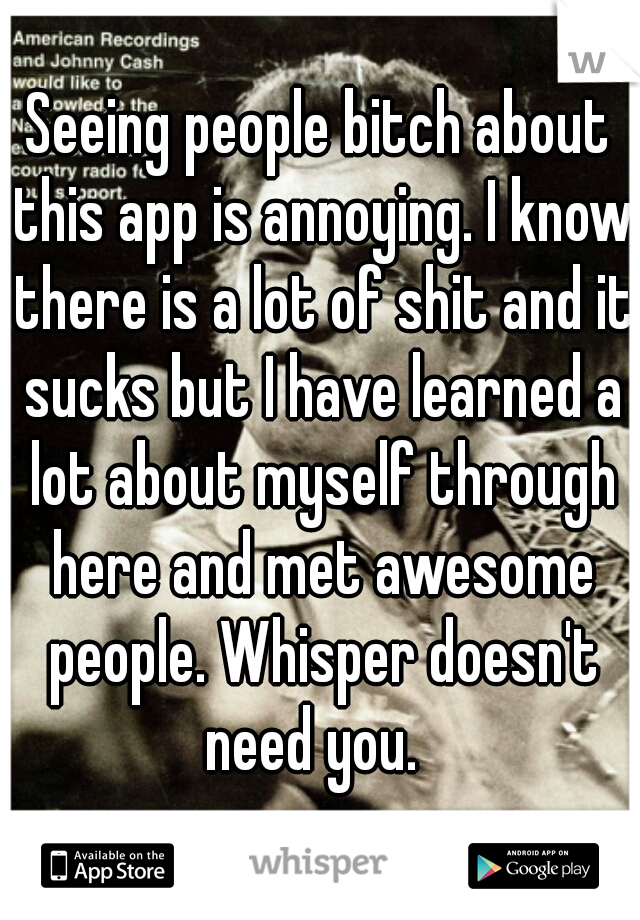 Seeing people bitch about this app is annoying. I know there is a lot of shit and it sucks but I have learned a lot about myself through here and met awesome people. Whisper doesn't need you.  