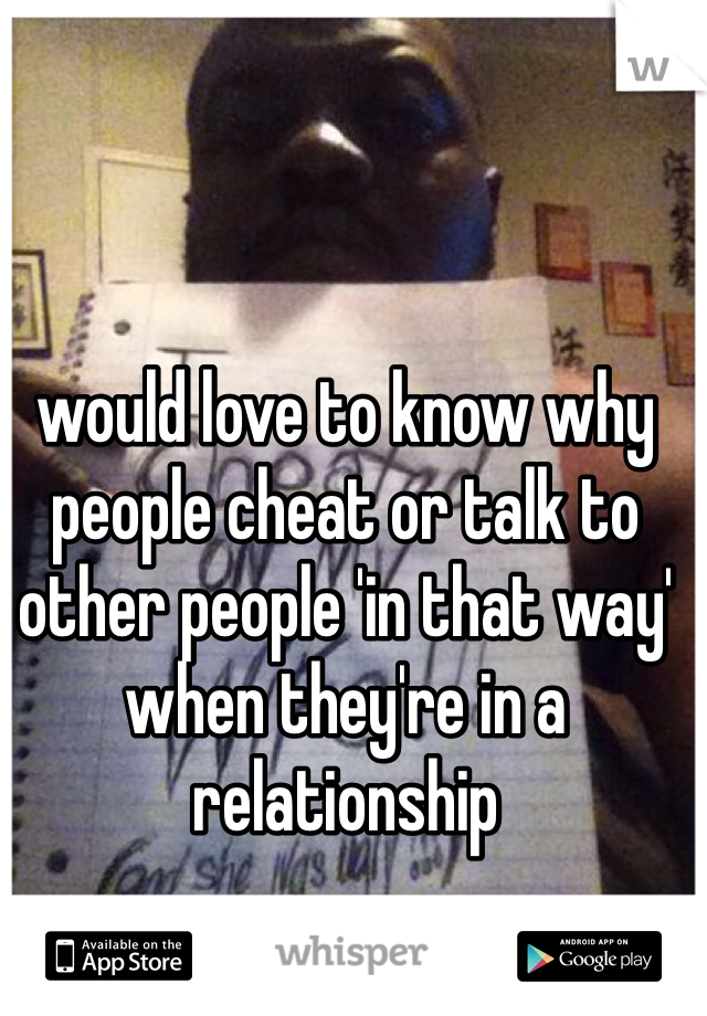 would love to know why people cheat or talk to other people 'in that way' when they're in a relationship