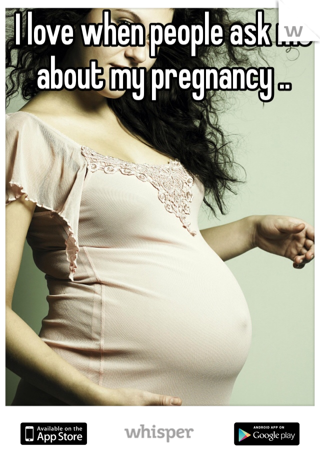 I love when people ask me about my pregnancy ..