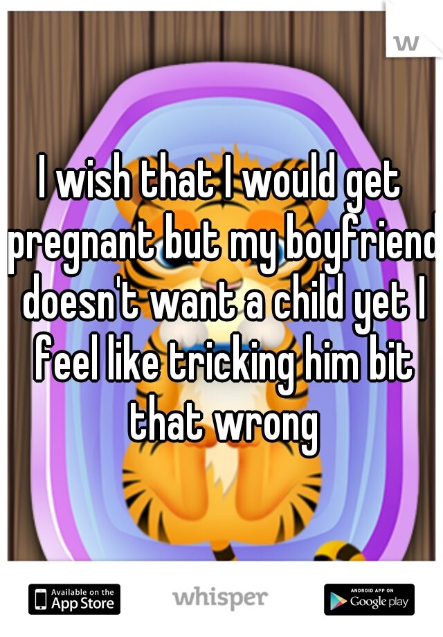 I wish that I would get pregnant but my boyfriend doesn't want a child yet I feel like tricking him bit that wrong
