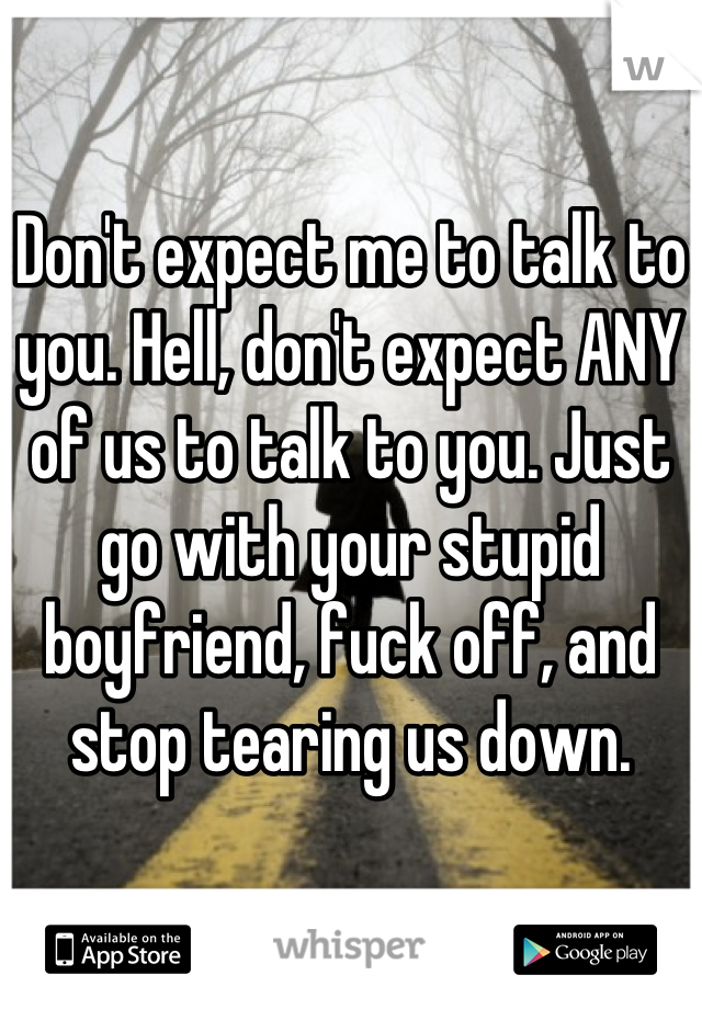 Don't expect me to talk to you. Hell, don't expect ANY of us to talk to you. Just go with your stupid boyfriend, fuck off, and stop tearing us down.
