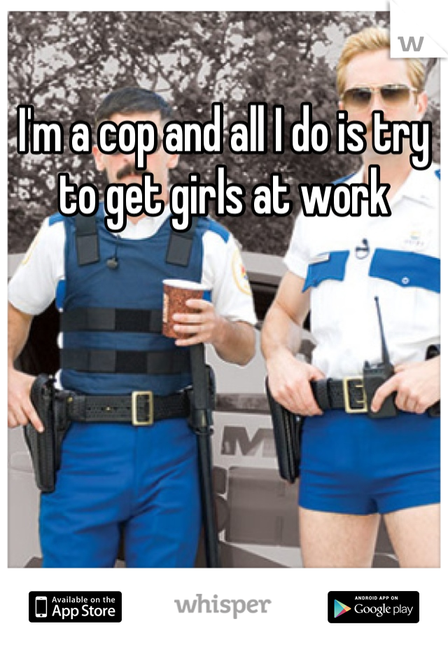 I'm a cop and all I do is try to get girls at work