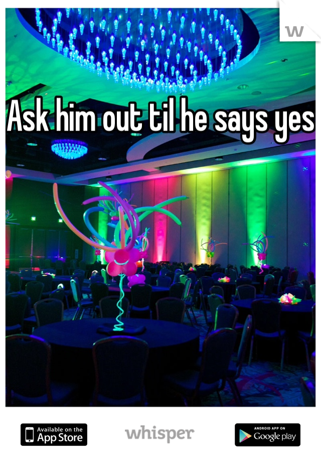 Ask him out til he says yes
