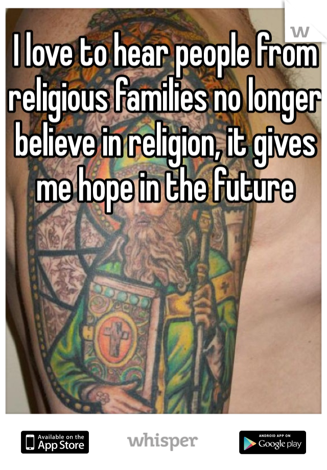 I love to hear people from religious families no longer believe in religion, it gives me hope in the future