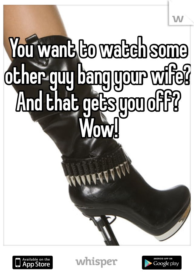 You want to watch some other guy bang your wife? And that gets you off?  Wow! 