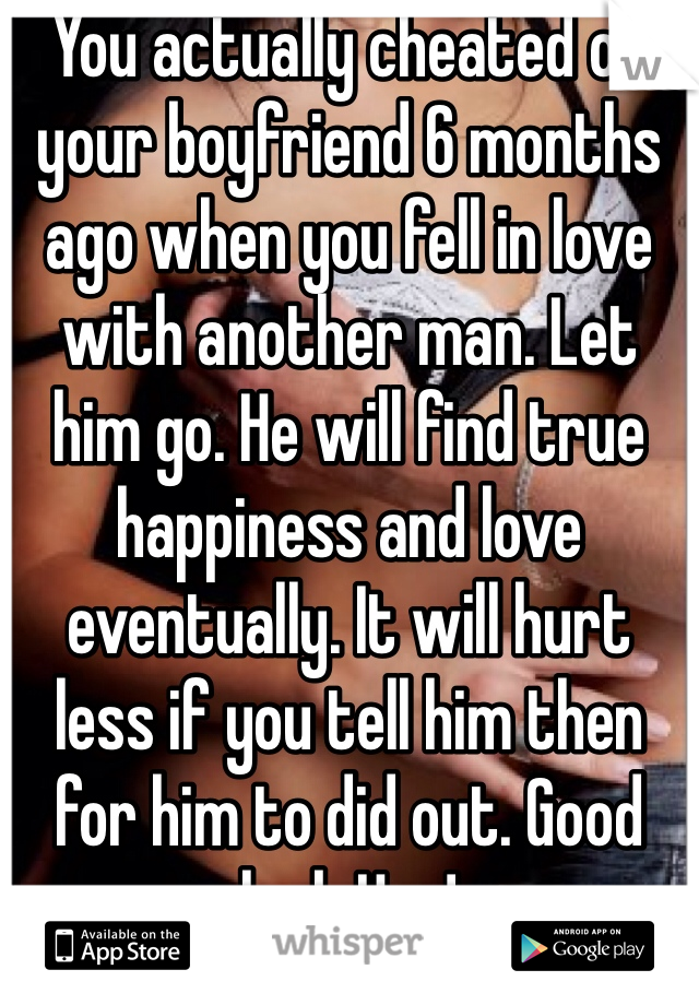 You actually cheated on your boyfriend 6 months ago when you fell in love with another man. Let him go. He will find true happiness and love eventually. It will hurt less if you tell him then for him to did out. Good luck Hun! 