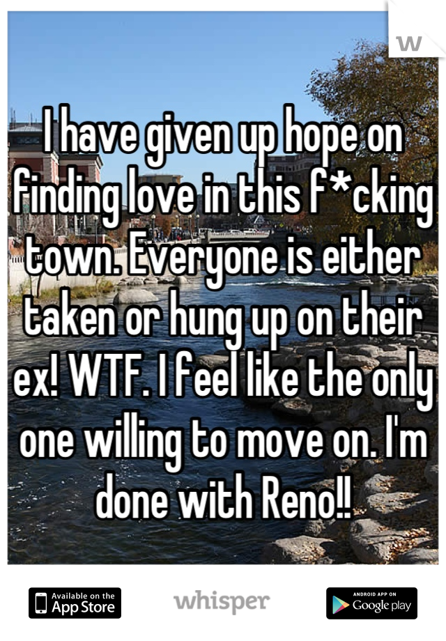 I have given up hope on finding love in this f*cking town. Everyone is either taken or hung up on their ex! WTF. I feel like the only one willing to move on. I'm done with Reno!!