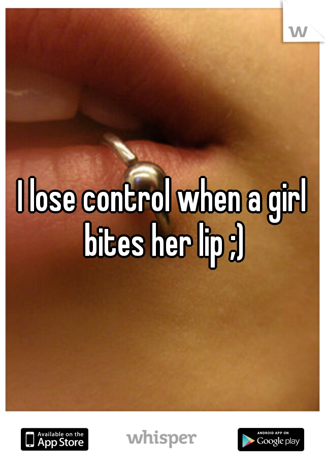 I lose control when a girl bites her lip ;)