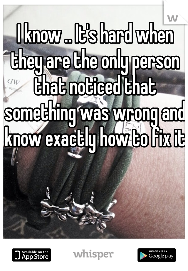 I know .. It's hard when they are the only person that noticed that something was wrong and know exactly how to fix it 