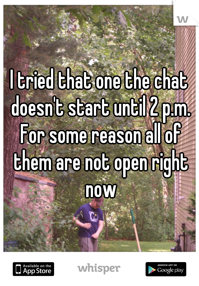 I tried that one the chat doesn't start until 2 p.m. For some reason all of them are not open right now
