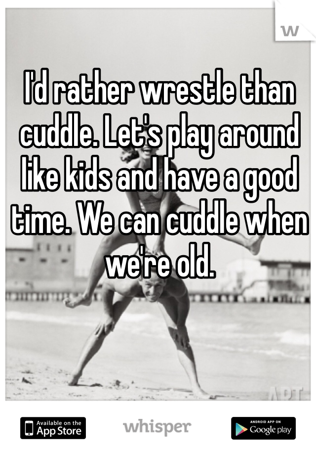 I'd rather wrestle than cuddle. Let's play around like kids and have a good time. We can cuddle when we're old. 