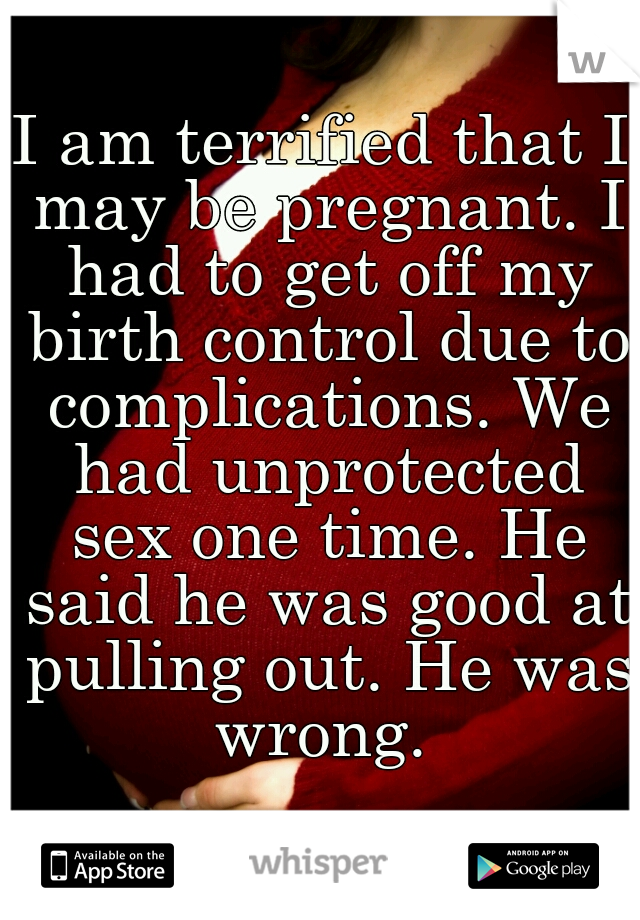 I am terrified that I may be pregnant. I had to get off my birth control due to complications. We had unprotected sex one time. He said he was good at pulling out. He was wrong. 
