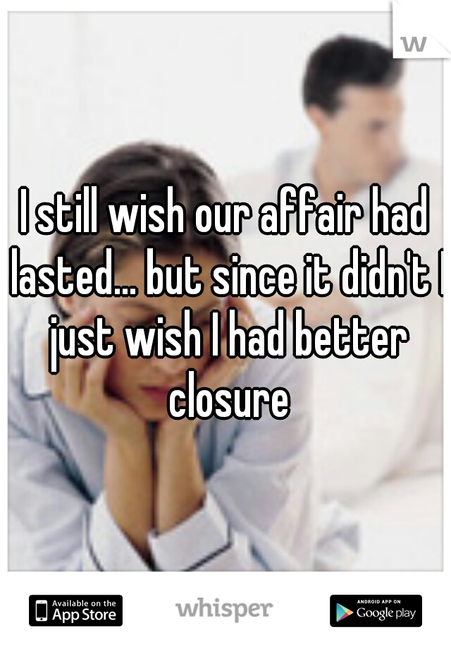 I still wish our affair had lasted... but since it didn't I just wish I had better closure