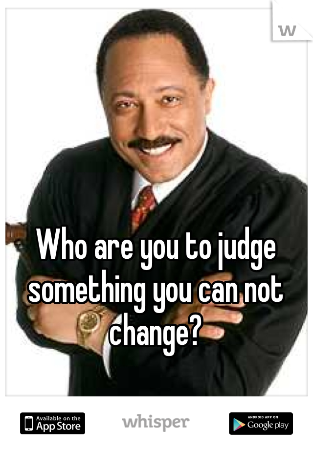 Who are you to judge something you can not change?