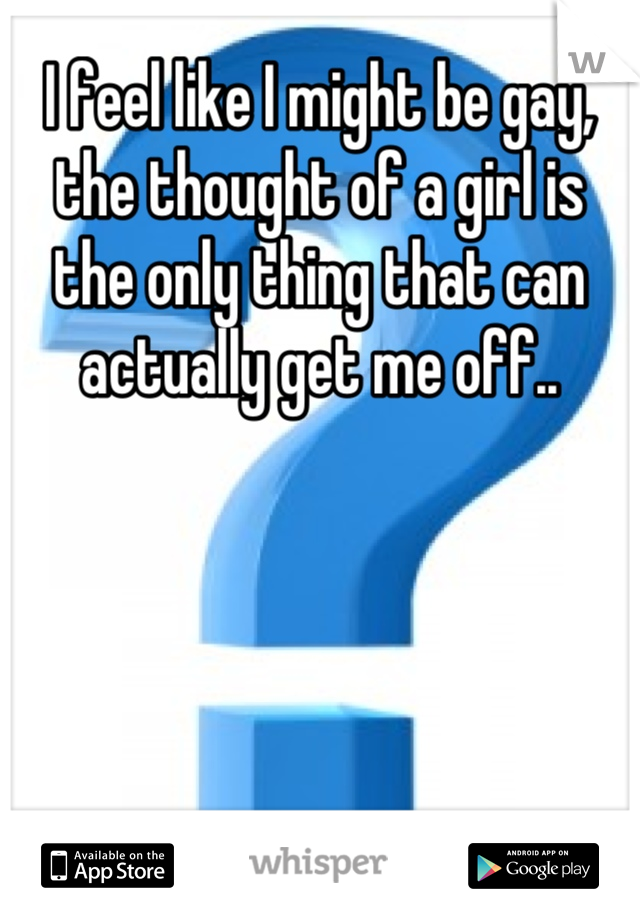 I feel like I might be gay, the thought of a girl is the only thing that can actually get me off..