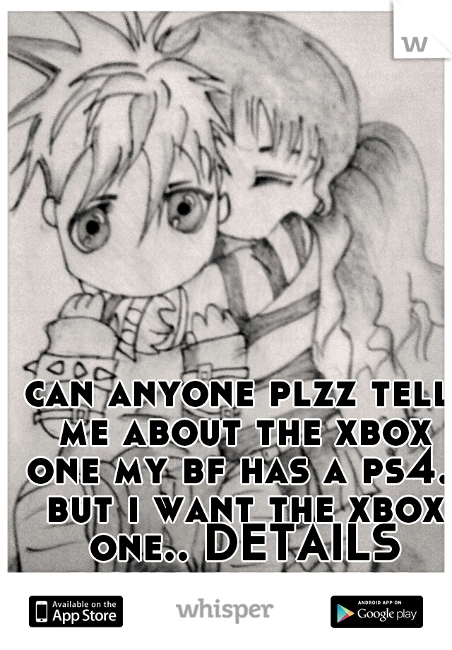 can anyone plzz tell me about the xbox one my bf has a ps4.. but i want the xbox one.. DETAILS would be lovely 