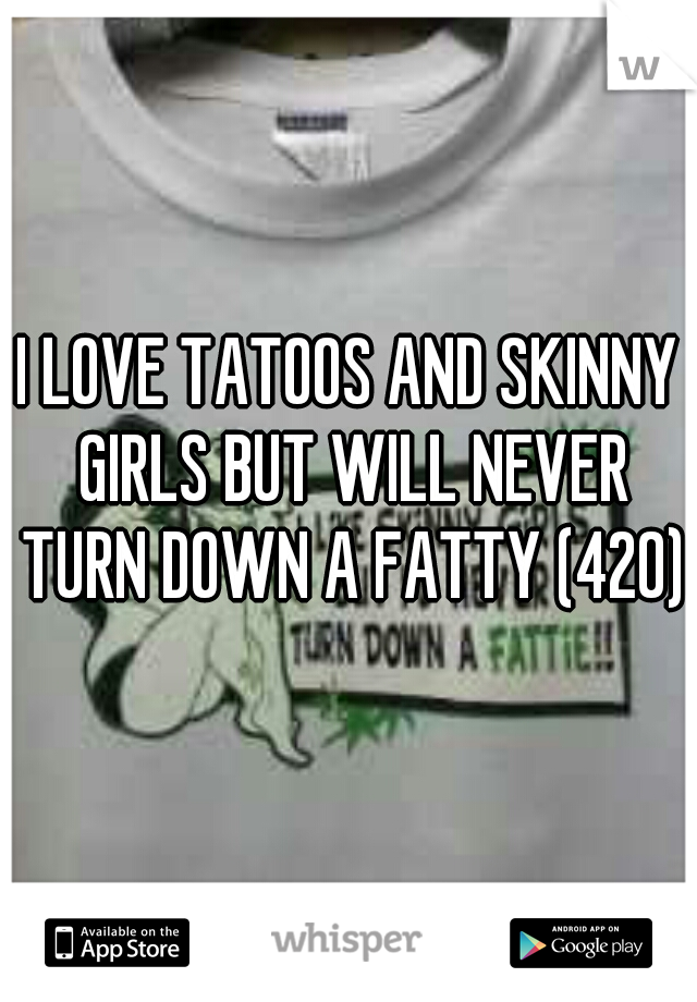 I LOVE TATOOS AND SKINNY GIRLS BUT WILL NEVER TURN DOWN A FATTY (420)
