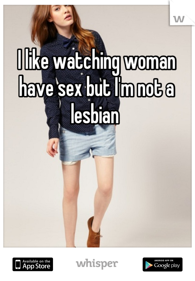 I like watching woman have sex but I'm not a lesbian 