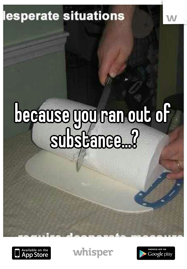 because you ran out of substance...?