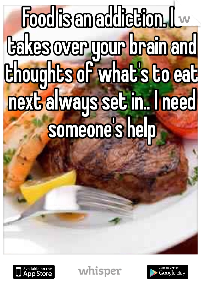 Food is an addiction. It takes over your brain and thoughts of what's to eat next always set in.. I need someone's help
