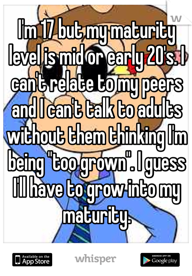 I'm 17 but my maturity level is mid or early 20's. I can't relate to my peers and I can't talk to adults without them thinking I'm being "too grown". I guess I'll have to grow into my maturity. 