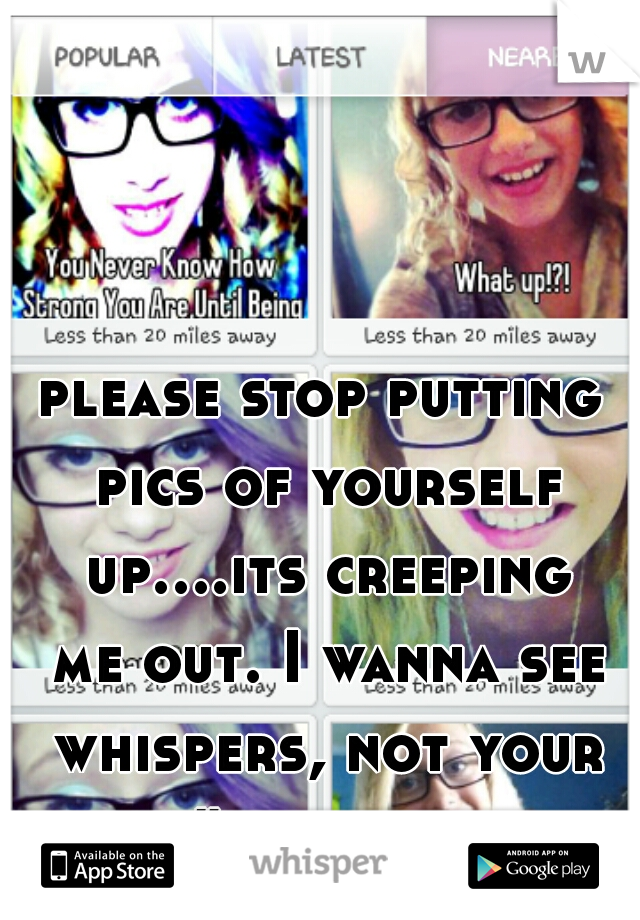 please stop putting pics of yourself up....its creeping me out. I wanna see whispers, not your face. #sorrynotsorry
 