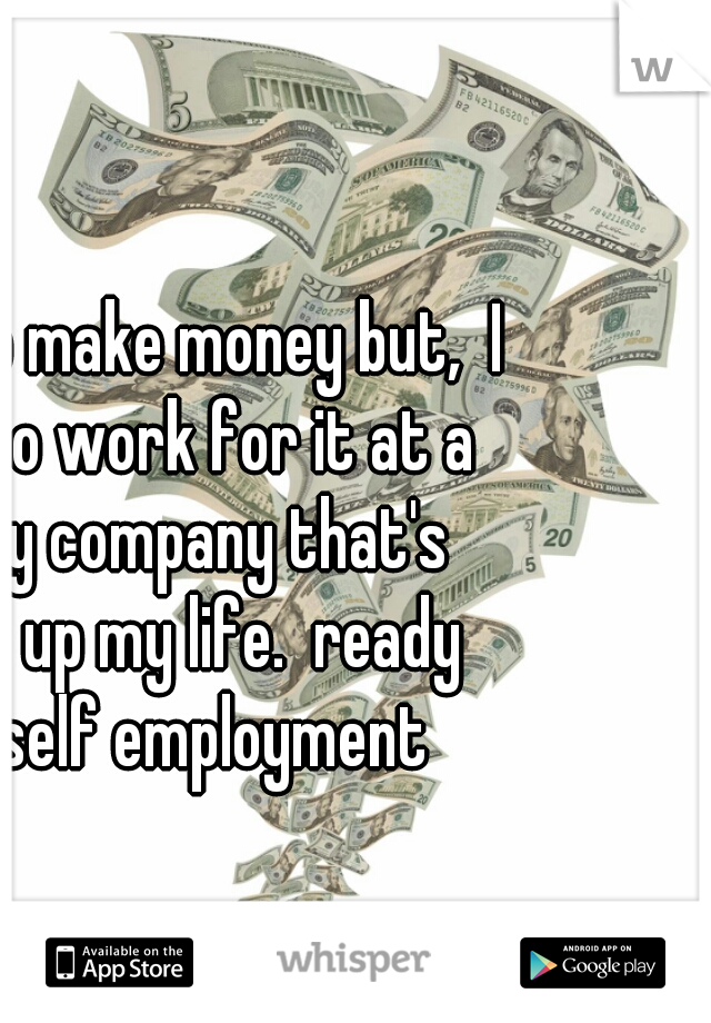 I love to make money but,  I hate to work for it at a shitty company that's takes up my life.  ready for self employment