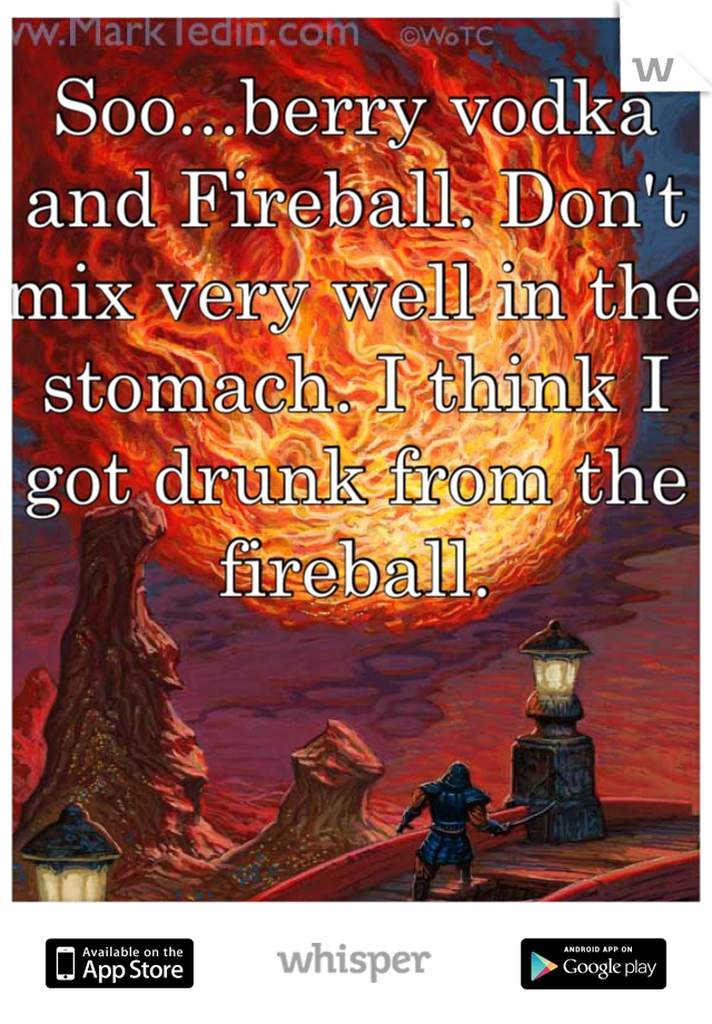 Soo...berry vodka and Fireball. Don't mix very well in the stomach. I think I got drunk from the fireball. 