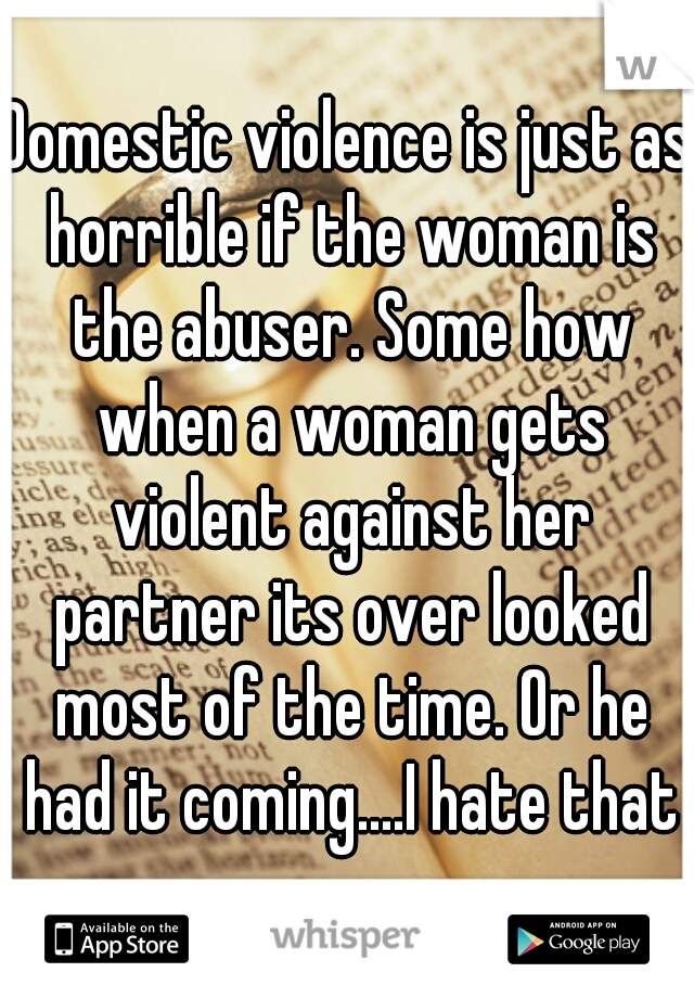 Domestic violence is just as horrible if the woman is the abuser. Some how when a woman gets violent against her partner its over looked most of the time. Or he had it coming....I hate that