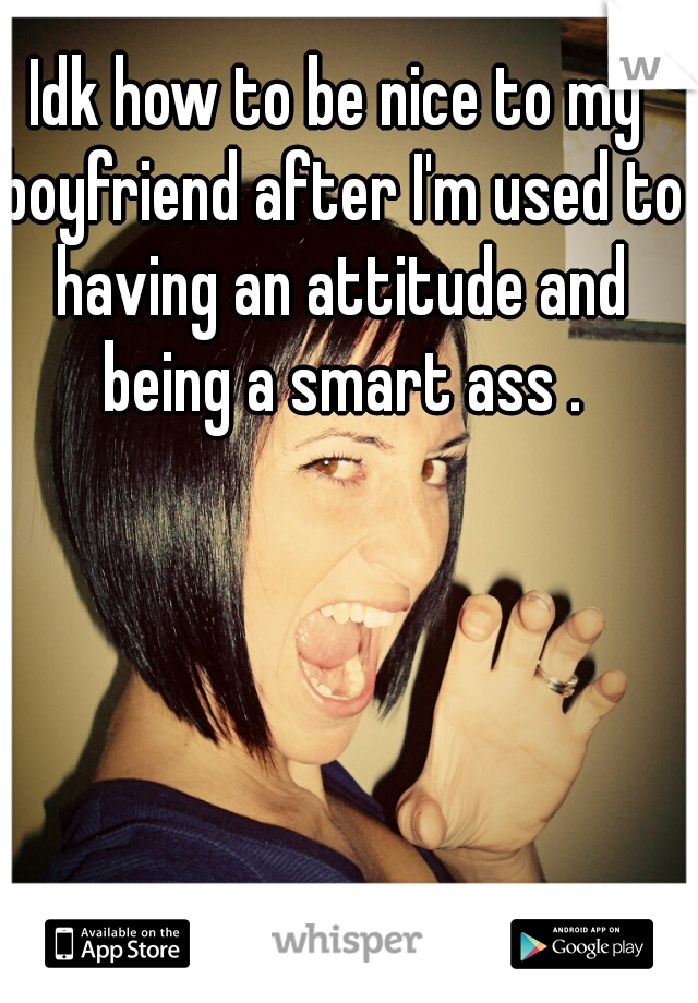 Idk how to be nice to my boyfriend after I'm used to having an attitude and being a smart ass .