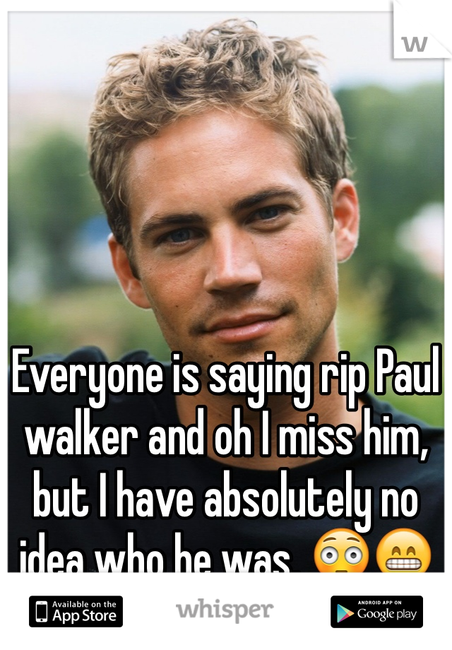 Everyone is saying rip Paul walker and oh I miss him, but I have absolutely no idea who he was. 😳😁