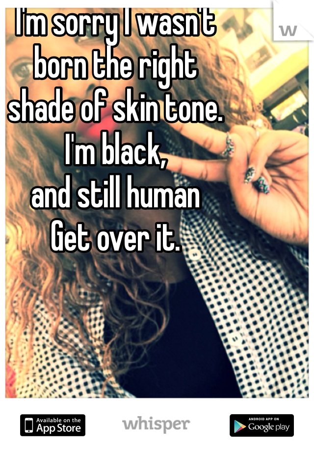 I'm sorry I wasn't 
born the right 
shade of skin tone. 
I'm black, 
and still human
Get over it. 