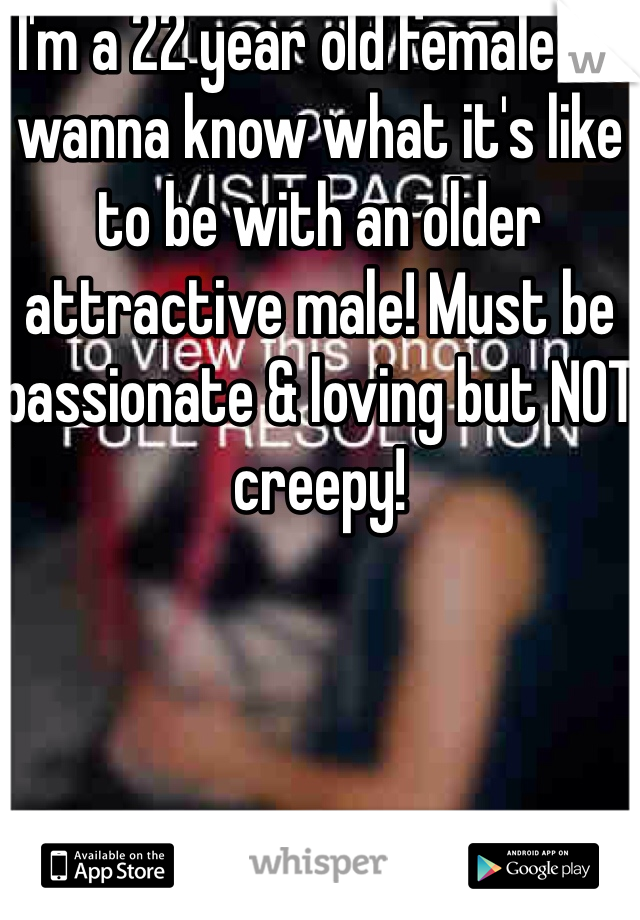 I'm a 22 year old female & I wanna know what it's like to be with an older attractive male! Must be passionate & loving but NOT creepy!