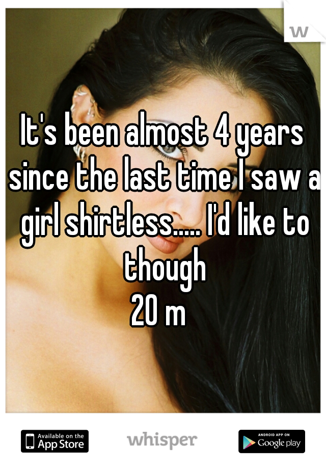 It's been almost 4 years since the last time I saw a girl shirtless..... I'd like to though
20 m 