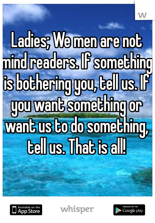 Ladies; We men are not mind readers. If something is bothering you, tell us. If you want something or want us to do something, tell us. That is all! 
